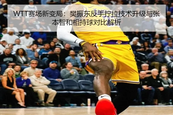WTT赛场新变局：樊振东反手拧拉技术升级与张本智和相持球对比解析
